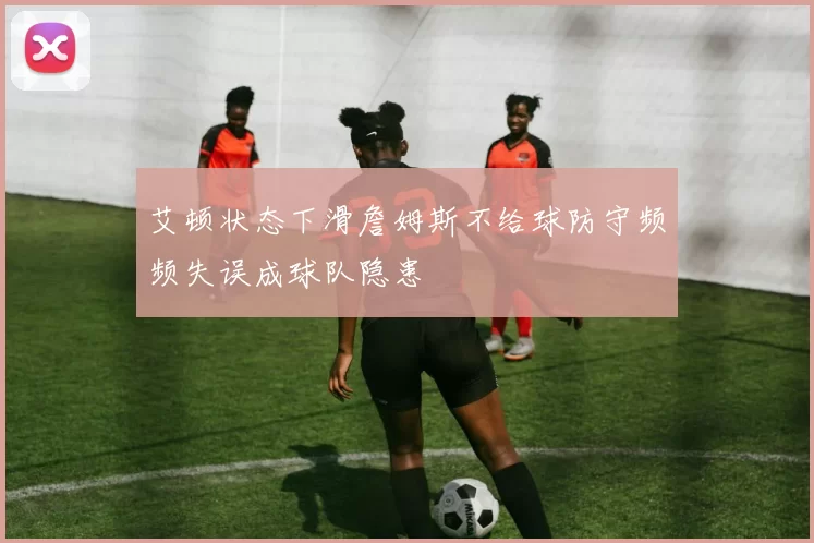 艾顿状态下滑詹姆斯不给球防守频频失误成球队隐患