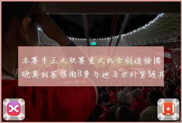 本赛季五大联赛重大机会创造榜揭晓奥利塞领衔B费与迪马尔科紧随其后
