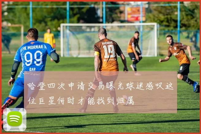 哈登四次申请交易曝光球迷感叹这位巨星何时才能找到归属