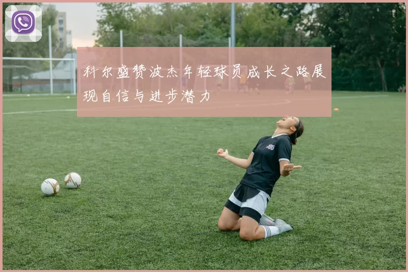 科尔盛赞波杰年轻球员成长之路展现自信与进步潜力