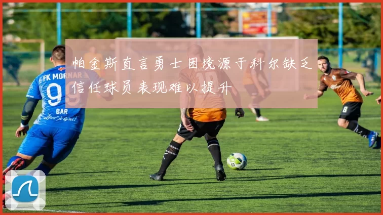 帕金斯直言勇士困境源于科尔缺乏信任球员表现难以提升