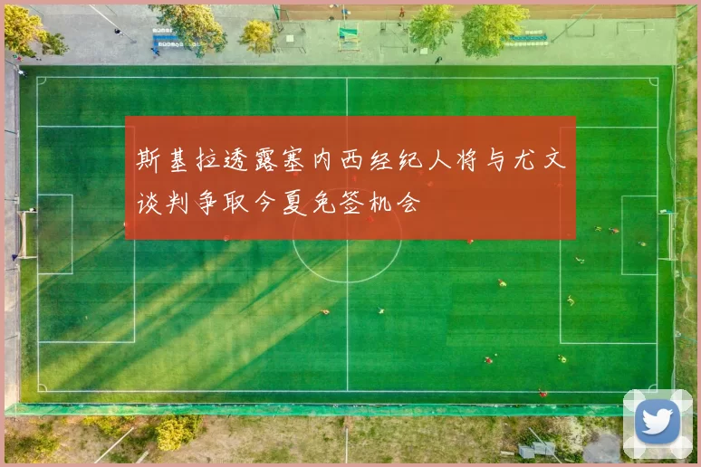 斯基拉透露塞内西经纪人将与尤文谈判争取今夏免签机会
